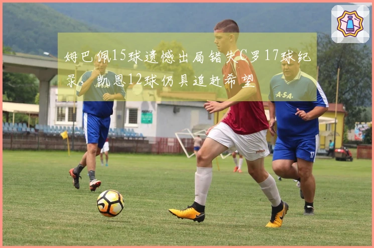 姆巴佩15球遗憾出局错失C罗17球纪录，凯恩12球仍具追赶希望