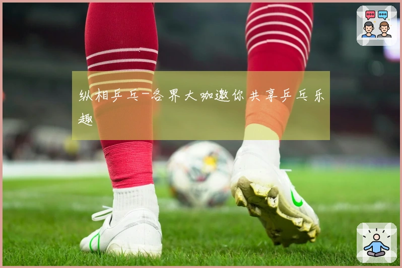 纵相乒乓-各界大咖邀你共享乒乓乐趣