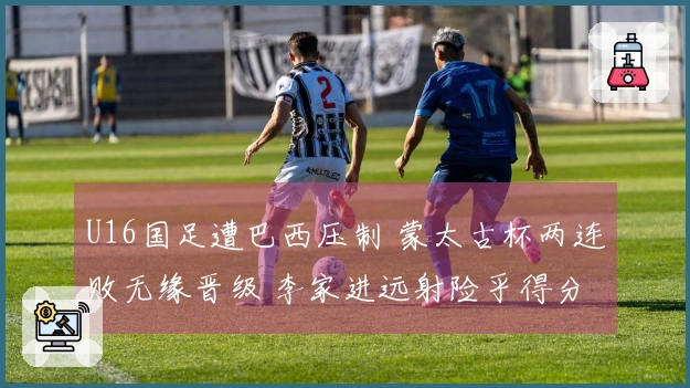 U16国足遭巴西压制 蒙太古杯两连败无缘晋级 李家进远射险乎得分