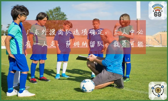 广东外援离队选项确定，三人中必有一人走，萨姆纳留队，裁员可能导致百万损失
