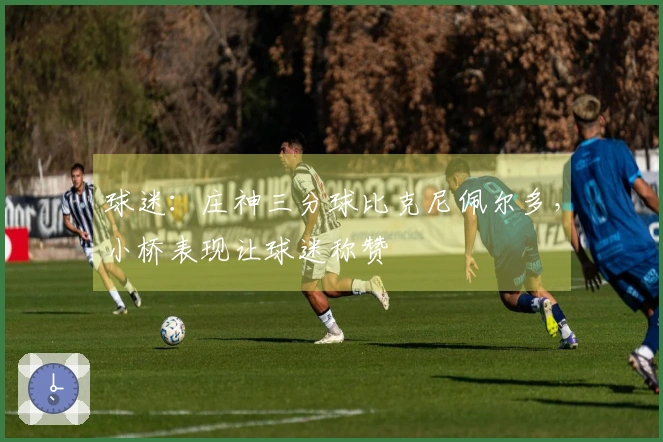 球迷：庄神三分球比克尼佩尔多，小桥表现让球迷称赞