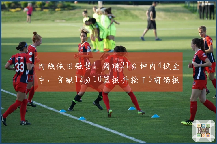 内线依旧强势！周琦21分钟内4投全中，贡献12分10篮板并抢下5前场板