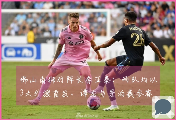 佛山南狮对阵长春亚泰：两队均以3大外援首发，谭龙与景泊羲参赛