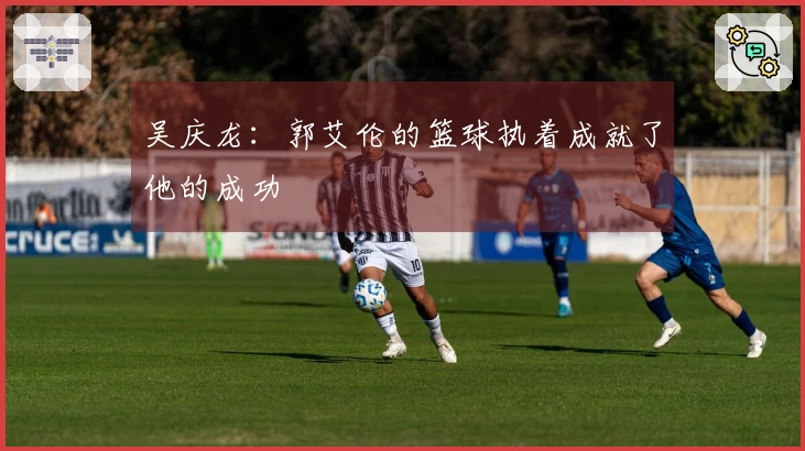 吴庆龙：郭艾伦的篮球执着成就了他的成功