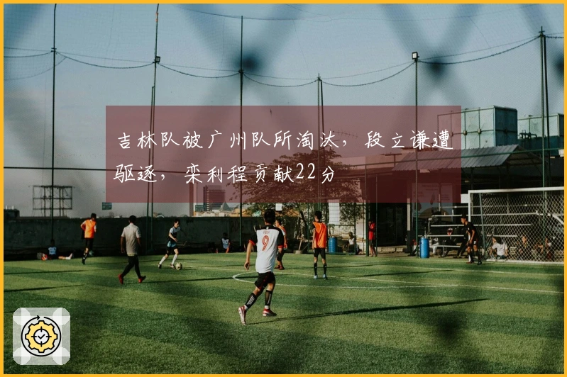 吉林队被广州队所淘汰，段立谦遭驱逐，栾利程贡献22分