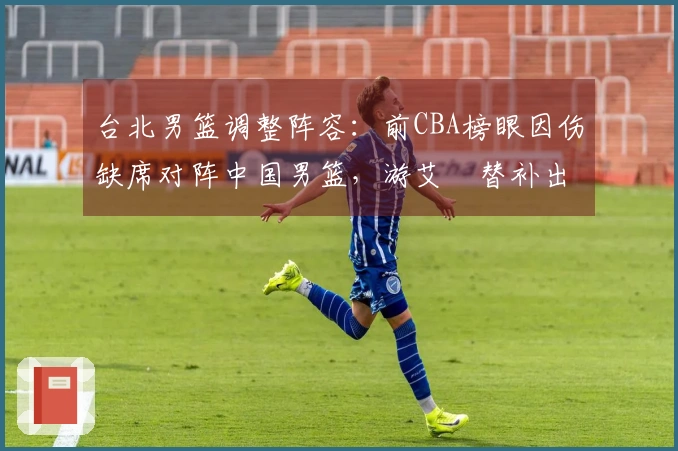 台北男篮调整阵容：前CBA榜眼因伤缺席对阵中国男篮，游艾喆替补出战