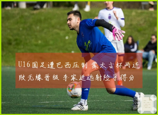 U16国足遭巴西压制 蒙太古杯两连败无缘晋级 李家进远射险乎得分