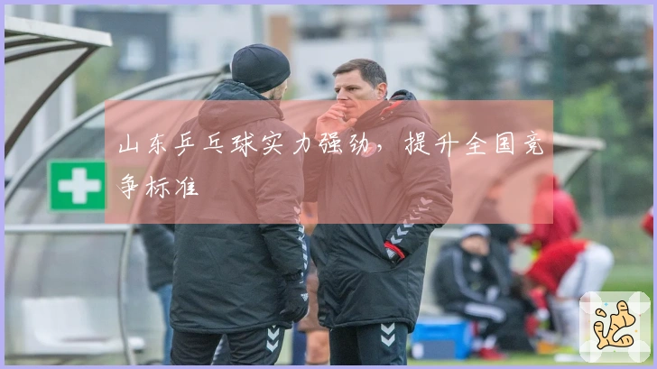 山东乒乓球实力强劲，提升全国竞争标准