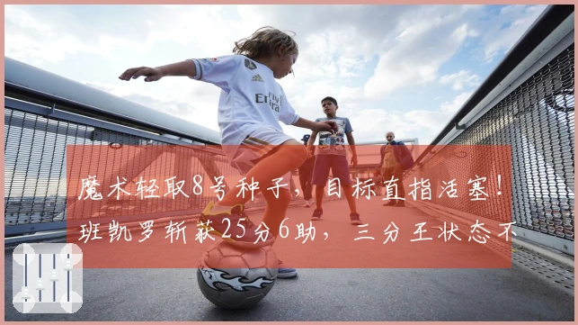 魔术轻取8号种子，目标直指活塞！班凯罗斩获25分6助，三分王状态不佳