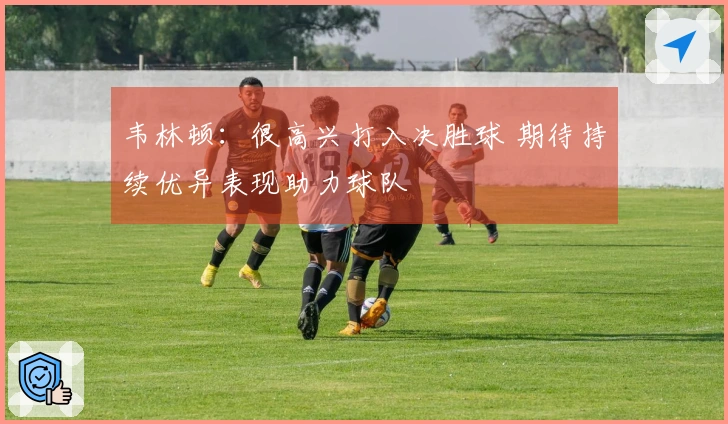 韦林顿：很高兴打入决胜球 期待持续优异表现助力球队