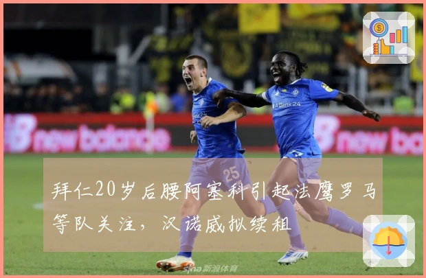 拜仁20岁后腰阿塞科引起法鹰罗马等队关注，汉诺威拟续租