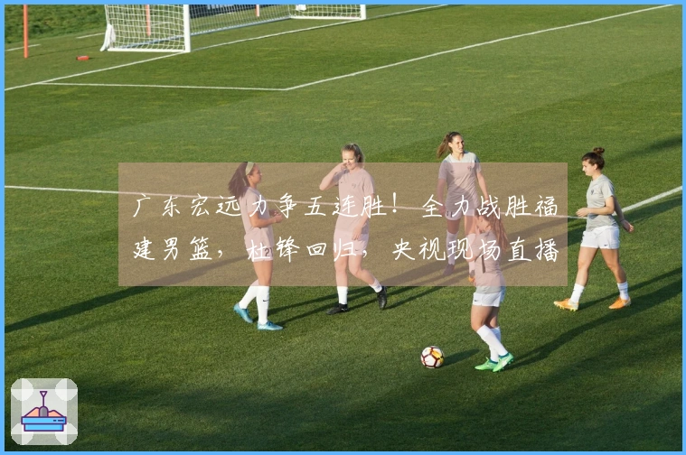 广东宏远力争五连胜！全力战胜福建男篮，杜锋回归，央视现场直播