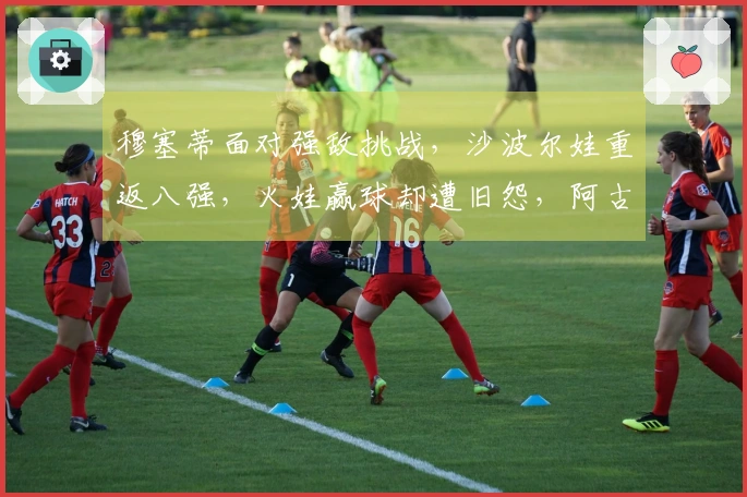 穆塞蒂面对强敌挑战，沙波尔娃重返八强，火娃赢球却遭旧怨，阿古特考虑退役