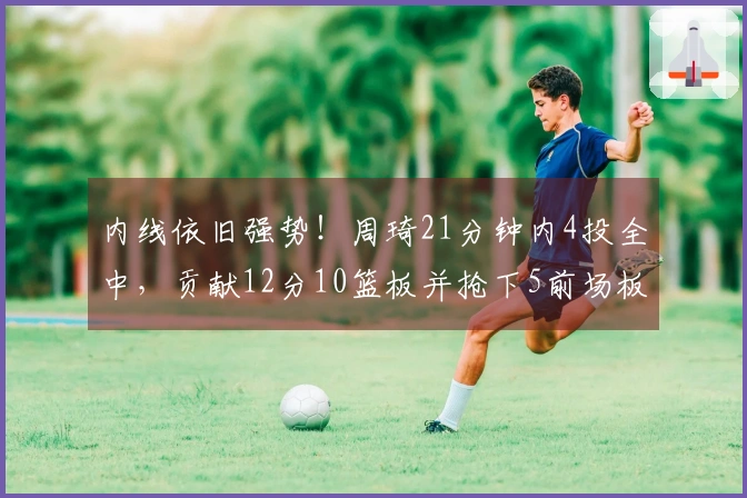 内线依旧强势！周琦21分钟内4投全中，贡献12分10篮板并抢下5前场板