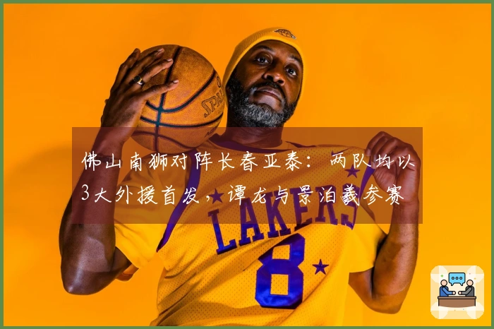 佛山南狮对阵长春亚泰：两队均以3大外援首发，谭龙与景泊羲参赛