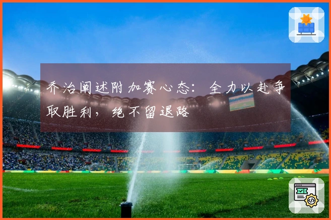 乔治阐述附加赛心态：全力以赴争取胜利，绝不留退路