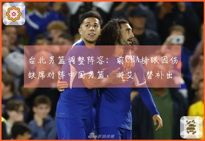 台北男篮调整阵容：前CBA榜眼因伤缺席对阵中国男篮，游艾喆替补出战